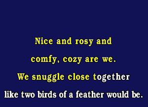 Nice and rosy and
comfy, cozy are we.
We snuggle close together
like two birds of a feather would be.