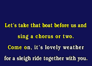 Let's take that boat before us and
sing a chorus or two.
Come on. it's lovely weather

for a sleigh ride together with you.