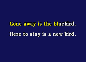 Gone away is the bluebird.

Here to stay is a new bird.