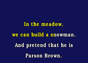 In the meadow.

we can build a snowman.

And pretend that he is

Parson Brown.