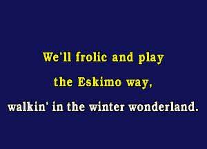 We'll frolic and play
the Eskimo way.

walkin' in the winter wonderland.