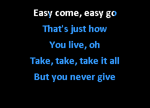 Easy come, easy go

That's just how
You live, oh
Take, take, take it all

But you never give