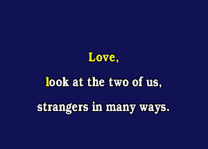 Love.

look at the two of us.

strangers in many ways.
