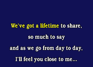 We've got a lifetime to share.

so much to say

and as we go from day to day.

I'll feel you close to me...