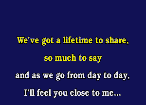 We've got a lifetime to share,

so much to say

and as we go from day to day.

I'll feel you close to me...