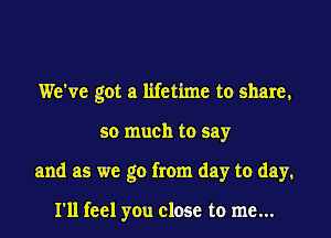 We've got a lifetime to share,

so much to say

and as we go from day to day,

I'll feel you close to me...