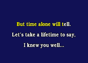But time alone will tell.

Let's take a lifetime to say.

I knew you well...