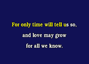 For only time will tell us so.

and love may grow

for all we know.