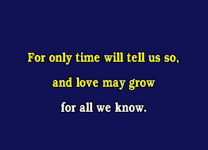 For only time will tell us so,

and love may grow

for all we know.