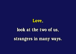 Love.

look at the two of us.

strangers in many ways.