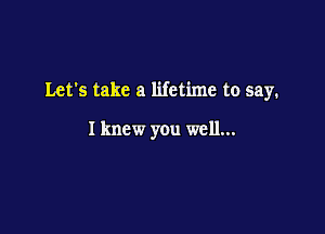 Let's take a lifetime to say.

I knew you well...