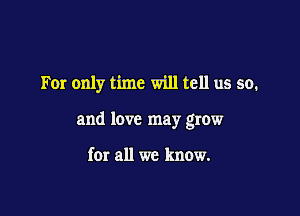 For only time will tell us so.

and love may grow

for all we know.