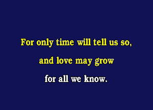 For only time will tell us so,

and love may grow

for all we know.