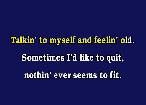 Talkin' to myself and feelin' old.
Sometimes I'd like to quit.

nothin' ever seems to fit.