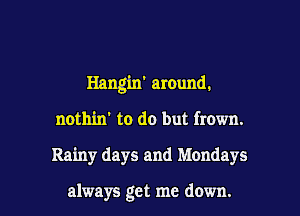 Hangin' around.
nothin' to do but frown.

Rainy days and Mondays

always get me down. I