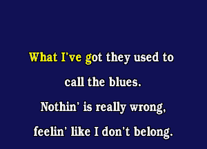 What I've got they used to
call the blues.

Nothin' is really wrong.

feel'm' like I don't belong.