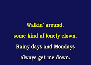 Walkin' around.
some kind of lonely clown.
Rainy days and Mondays

always get me down.