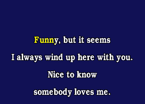 Funny. but it seems

I always wind up here with you.

Nice to know

somebody loves me.