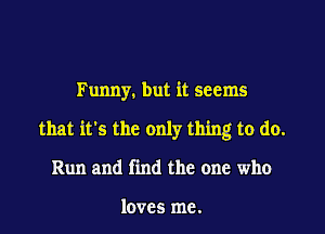 Funny. but it seems

that it's the only thing to do.

Run and find the one who

loves me.