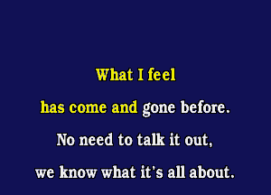 What I feel

has come and gone before.

No need to talk it out.

we know what it's all about.