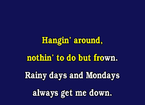 Hangin' around.
nothin' to do but frown.

Rainy days and Mondays

always get me down. I