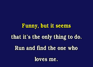 Funny. but it seems

that it's the only thing to do.

Run and find the one who

loves me.