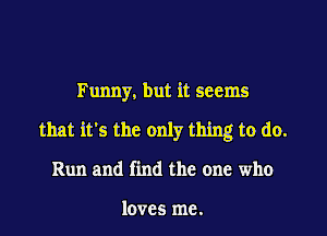 Funny, but it seems
that it's the only thing to do.
Run and find the one who

loves me.