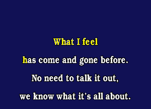 What I feel

has come and gone before.

No need to talk it out.

we know what it's all about.