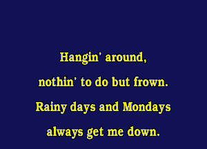 Hangin' around,
nothin' to do but frown.

Rainy days and Mondays

always get me down. I