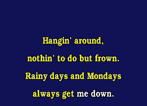 Hangin' around.
nothin' to do but frown.

Rainy days and Mondays

always get me down. I