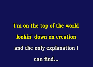 I'm on the top of the world
lookin' down on creation
and the only explanation I

can find...