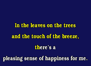 In the leaves on the trees
and the touch of the breeze.
there's a

pleasing sense of happiness for me.