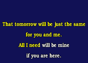 That tomorrow will be just the same
for you and me.

Alllneed willbe mine

if you are here.