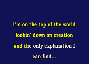 I'm on the top of the world
lookin' down on creation
and the only explanation I

can find...