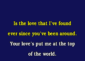 Is the love that I've found
ever since you've been around.
Your love's put me at the top

of the world.
