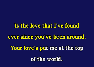 Is the love that I've found
ever since you've been around.
Your love's put me at the top

of the world.