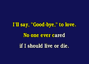 I'll say. Good-bye. to love.

No one ever cared

if I should live or die.
