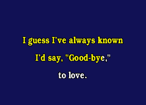 Iguess We always known

I'd say. Good-bye.

to love.