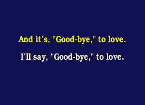 And it's. Good-bye. to love.

I'll say. Good-bye. to love.