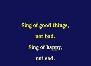 Sing of good things,

not bad.
Sing of happy,

not sad.