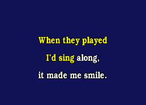 When they played

I'd sing along.

it made me smile.