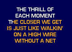 THE THRILL OF
EACH MOMENT
THE CLOSER WE GET
IS JUST LIKE WALKIN'
ON A HIGH VVIFIE
WTHOUT A NET