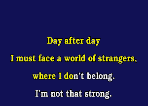 Day after day

I must face a world of strangers.

where I don't belong.

rm not that strong.