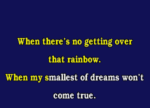 When there's no getting over
that rainbow.
When my smallest of dreams won't

come true .