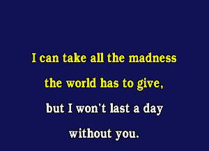 I can take all the madness

the world has to give.

but I won't last a day

without you.