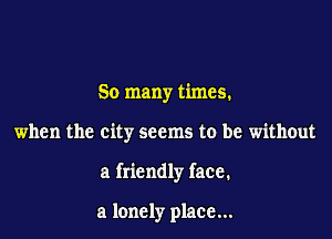 So many times.

when the city seems to be without

a friendly face.

a lonely place...