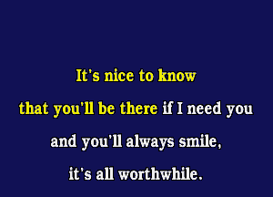 It's nice to know
that you'll be there if I need you
and you'll always smile.

it's all worthwhile.