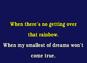 When there's no getting over
that rainbow.
When my smallest of dreams won't

come true .