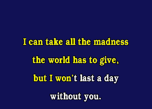 I can take all the madness

the world has to give.

but I won't last a day

without you.