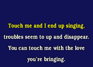 Touch me and I end up singing.
troubles seem to up and disappear.
You can touch me with the love

you're bringing.